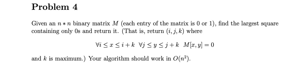 Problem 4
Given an n * n binary matrix M (each entry of the matrix is 0 or 1), find the largest square
containing only 0s and return it. (That is, return (i, j, k) where
∀ i ≤ x ≤ i + k ∀ j ≤ y ≤ j + k M[x, y] = 0
and k is maximum.) Your algorithm should work in O(n²).