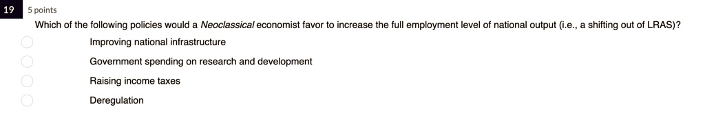 Which of the following policies would a Neoclassical economist favor to increase the full employment level of national output (i.e., a shifting out of LRAS)?
Improving national infrastructure
Government spending on research and development
Raising income taxes
Deregulation