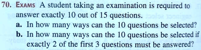 ExAMS A student taking an examination is required to answer exactly 10 out of 15 questions.
a. In how many ways can the 10 questions be selected?
b. In how many ways can the 10 questions be selected if exactly 2 of the first 3 questions must be answered?