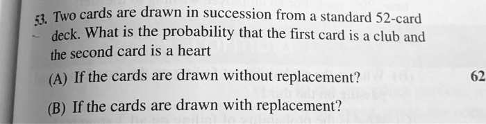 53. Two cards are drawn in succession from a standard 52-card deck. What is the probability that the first card is a club and the second card is a heart

(A) If the cards are drawn without replacement?

(B) If the cards are drawn with replacement?
