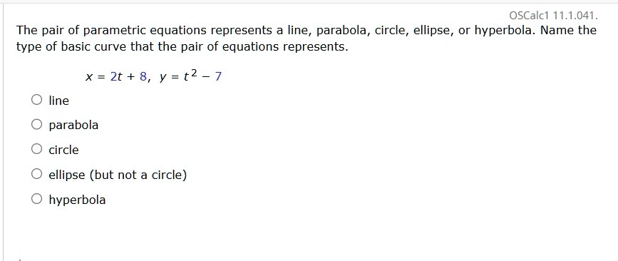oscalc1 111041 the pair of parametric equations represents a line parabola circle ellipse or hyperbola name the type of basic curve that the pair of equations represents x 2t 8 y t2 7 line p 87945