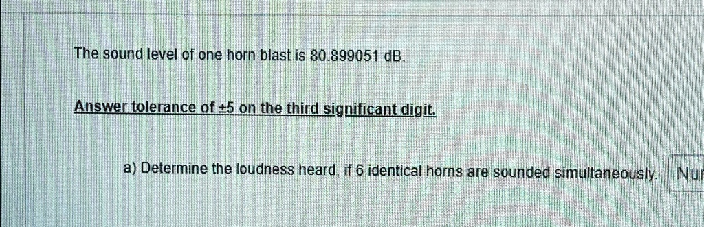 The sound level of one horn blast is 80.899051 dB.
Answer tolerance of ±5 on the third significant digit.
a) Determine the loudness heard, if 6 identical horns are sounded simultaneously. Nur