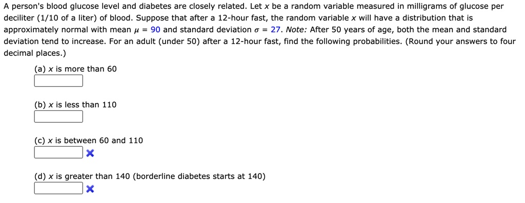 A person's blood glucose level and diabetes are closely related. Let x be a random variable measured in milligrams of glucose per deciliter (1/10 of a liter) of blood. Suppose that after a 12-hour fast, the random variable x will have a distribution that is approximately normal with mean ? = 90 and standard deviation ? = 27. Note: After 50 years of age, both the mean and standard deviation tend to increase. For an adult (under 50) after a 12-hour fast, find the following probabilities. (Round your answers to four decimal places.)
(a) x is more than 60
(b) x is less than 110
(c) x is between 60 and 110
(d) x is greater than 140 (borderline diabetes starts at 140)