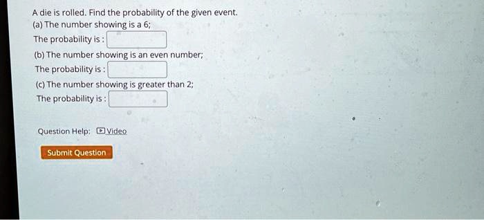 A die is rolled. Find the probability of the given event.
(a) The number showing is a 6;
The probability is :
(b) The number showing is an even number;
The probability is :
(c) The number showing is greater than 2;
The probability is :