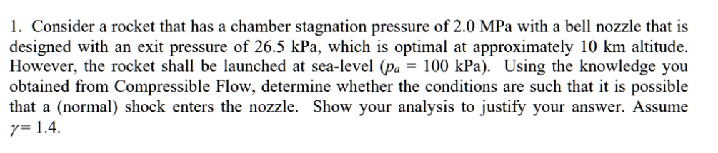 1. Consider a rocket that has a chamber stagnation pressure of 2.0 MPa with a bell nozzle that is designed with an exit pressure of 26.5 kPa, which is optimal at approximately 10 km altitude. However, the rocket shall be launched at sea-level (pa = 100 kPa). Using the knowledge you obtained from Compressible Flow, determine whether the conditions are such that it is possible that a (normal) shock enters the nozzle. Show your analysis to justify your answer. Assume ? = 1.4.