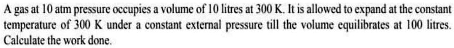 A gas at 10 atm pressure occupies a volume of 10 litres at 300 K. It is allowed to expand at the constant temperature of 300 K under a constant external pressure till the volume equilibrates at 100 litres. Calculate the work done.