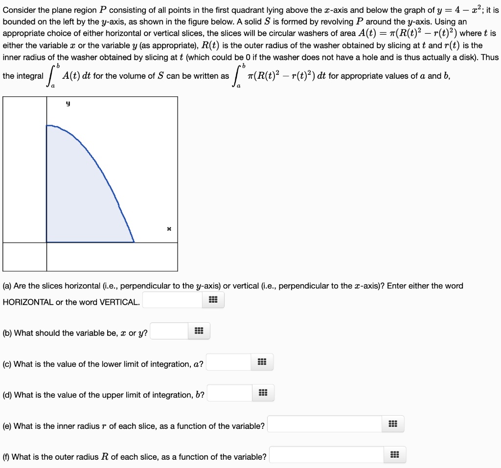 Consider the plane region P consisting of all points in the first quadrant lying above the x-axis and below the graph of y = 4 – x^2; it is bounded on the left by the y-axis, as shown in the figure below. A solid S is formed by revolving P around the y-axis. Using an appropriate choice of either horizontal or vertical slices, the slices will be circular washers of area A(t) = ?(R(t)^2 – r(t)^2) where t is either the variable x or the variable y (as appropriate), R(t) is the outer radius of the washer obtained by slicing at t and r(t) is the inner radius of the washer obtained by slicing at t (which could be 0 if the washer does not have a hole and is thus actually a disk). Thus the integral ?[a to b] A(t) dt for the volume of S can be written as ?[a to b] ?(R(t)^2 – r(t)^2) dt for appropriate values of a and b.

(a) Are the slices horizontal (i.e., perpendicular to the y-axis) or vertical (i.e., perpendicular to the x-axis)? Enter either the word HORIZONTAL or the word VERTICAL.
(b) What should the variable be, x or y?
(c) What is the value of the lower limit of integration, a?
(d) What is the value of the upper limit of integration, b?
(e) What is the inner radius r of each slice, as a function of the variable?
(f) What is the outer radius R of each slice, as a function of the variable?