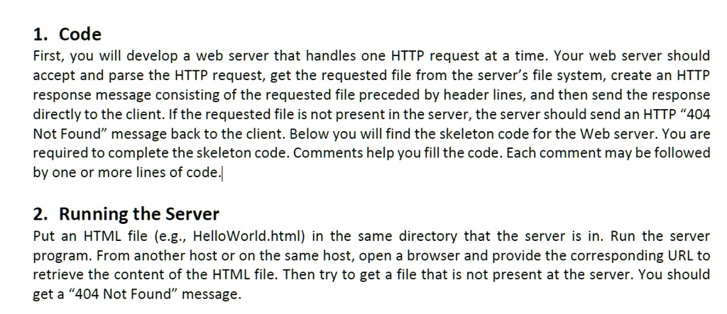 1. Code
First, you will develop a web server that handles one HTTP request at a time. Your web server should
accept and parse the HTTP request, get the requested file from the server's file system, create an HTTP
response message consisting of the requested file preceded by header lines, and then send the response
directly to the client. If the requested file is not present in the server, the server should send an HTTP "404
Not Found" message back to the client. Below you will find the skeleton code for the Web server. You are
required to complete the skeleton code. Comments help you fill the code. Each comment may be followed
by one or more lines of code.
2. Running the Server
Put an HTML file (e.g., HelloWorld.html) in the same directory that the server is in. Run the server
program. From another host or on the same host, open a browser and provide the corresponding URL to
retrieve the content of the HTML file. Then try to get a file that is not present at the server. You should
get a "404 Not Found" message.