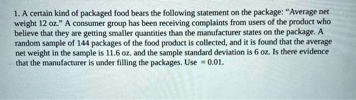 1. A certain kind of packaged food bears the following statement on the package: ??Average net weight 12 oz.?? A consumer group has been receiving complaints from users of the product who believe that they are getting smaller quantities than the manufacturer states on the package. A random sample of 144 packages of the food product is collected, and it is found that the average net weight in the sample is 11.6 oz. and the sample standard deviation is 6 oz. Is there evidence that the manufacturer is under filling the packages. Use = 0.01.