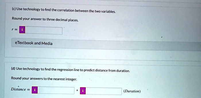 (c) Use technology to find the correlation between the two variables.
Round your answer to three decimal places.
r =
(d) Use technology to find the regression line to predict distance from duration.
Round your answers to the nearest integer.
Distance = + (Duration)