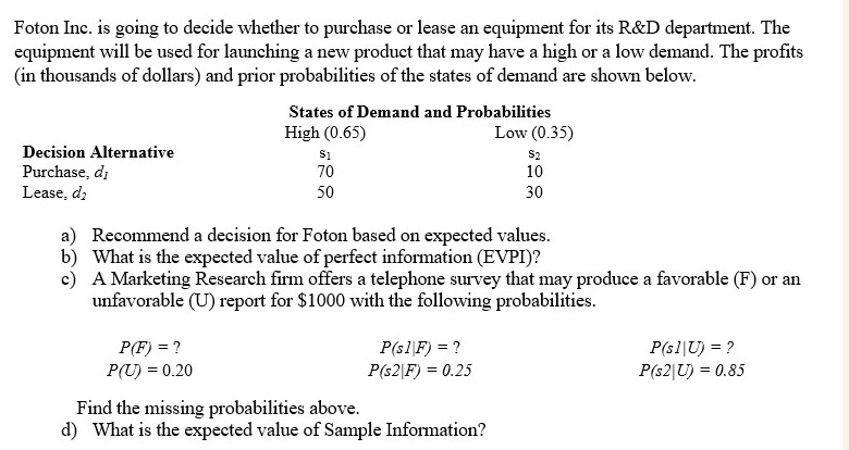 Foton Inc. is going to decide whether to purchase or lease an equipment for its R   D department. The equipment will be used for launching a new product that may have a high or a low demand. The profits (in thousands of dollars) and prior probabilities of the states of demand are shown below.

States of Demand and Probabilities
High (0.65) Low (0.35)
s1 s2
Decision Alternative
Purchase, d1 70 10
Lease, d2 50 30

a) Recommend a decision for Foton based on expected values.
b) What is the expected value of perfect information (EVPI)?
c) A Marketing Research firm offers a telephone survey that may produce a favorable (F) or an unfavorable (U) report for 1000 with the following probabilities.

P(F) = ? P(s1|F) = ? P(s1|U) = ?
P(U) = 0.20 P(s2|F) = 0.25 P(s2|U) = 0.85

Find the missing probabilities above.
d) What is the expected value of Sample Information?