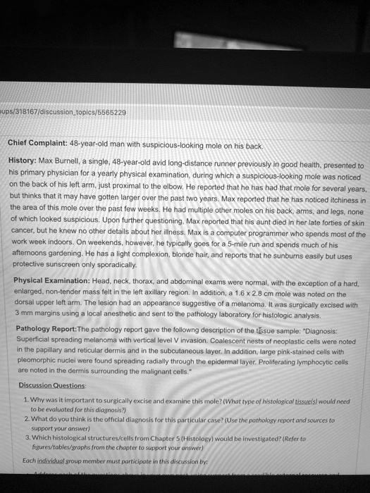 Chief Complaint: 48-year-old man with suspicious-looking mole on his back.
History: Max Burnell, a single, 48-year-old avid long-distance runner previously in good health, presented to his primary physician for a yearly physical examination, during which a suspicious-looking mole was noticed on the back of his left arm, just proximal to the elbow. He reported that he has had that mole for several years, but thinks that it may have gotten larger over the past two years. Max reported that he has noticed itchiness in the area of this mole over the past few weeks. He had multiple other moles on his back, arms, and legs, none of which looked suspicious. Upon further questioning, Max reported that his aunt died in her late forties of skin cancer, but he knew no other details about her illness. Max is a computer programmer who spends most of the work week indoors. On weekends, however, he typically goes for a 5-mile run and spends much of his afternoons gardening. He has a light complexion, blonde hair, and reports that he sunburns easily but uses protective sunscreen only sporadically.
Physical Examination: Head, neck, thorax, and abdominal exams were normal, with the exception of a hard, enlarged, non-tender mass felt in the left axillary region. In addition, a 1.6 x 2.8 cm mole was noted on the dorsal upper left arm. The lesion had an appearance suggestive of a melanoma. It was surgically excised with 3 mm margins using a local anesthetic and sent to the pathology laboratory for histologic analysis.
Pathology Report:The pathology report gave the followng description of the tissue sample: "Diagnosis: Superficial spreading melanoma with vertical level V invasion. Coalescent nests of neoplastic cells were noted in the papillary and reticular dermis and in the subcutaneous layer. In addition, large pink-stained cells with pleomorphic nuclei were found spreading radially through the epidermal layer. Proliferating lymphocytic cells are noted in the dermis surrounding the malignant cells."
Discussion Questions:
1. Why was it important to surgically excise and examine this mole? (What type of histological tissue(s) would need to be evaluated for this diagnosis?)
2. What do you think is the official diagnosis for this particular case? (Use the pathology report and sources to support your answer)
3. Which histological structures/cells from Chapter 5 (Histology) would be investigated? (Refer to figures/tables/graphs from the chapter to support your answer)
Each individual group member must participate in this discussion by: