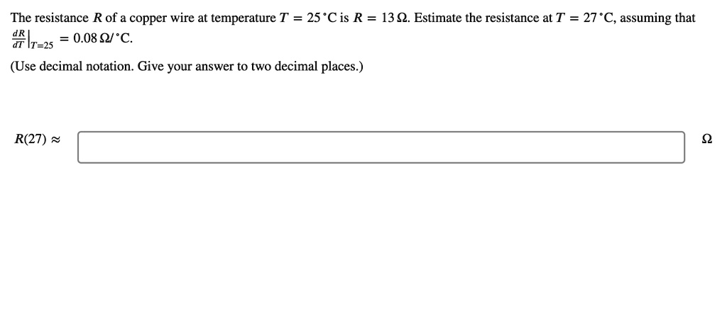 The resistance R of a copper wire at temperature T = 25 °C is R = 13 ?. Estimate the resistance at T = 27 °C, assuming that dR/dT|T=25 = 0.08 ?/°C.
(Use decimal notation. Give your answer to two decimal places.)
R(27) ?