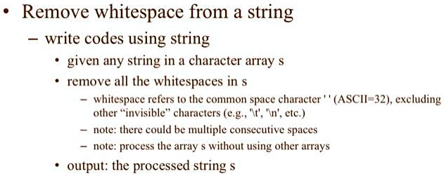 • Remove whitespace from a string
- write codes using string
• given any string in a character array s
• remove all the whitespaces in s
- whitespace refers to the common space character ' ' (ASCII=32), excluding
other "invisible" characters (e.g., '', '', etc.)
- note: there could be multiple consecutive spaces
- note: process the array s without using other arrays
• output: the processed string s