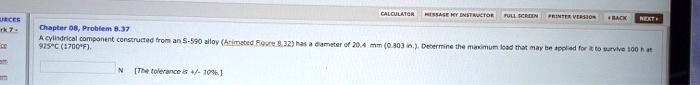 Chapter 08, Problem 8.37
A cylindrical component constructed from an S-590 alloy (Animated Figure 8.32) has a diameter of 20.4 mm (0.803 in.). Determine the maximum load that may be applied for it to survive 100 h at 925°C (1700°F).
N [The tolerance is +/- 10%].