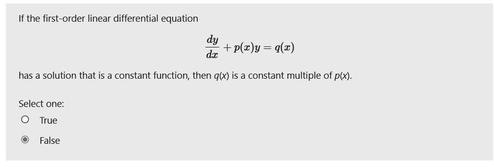 If the first-order linear differential equation
dy/dx + p(x)y = q(x)
has a solution that is a constant function, then q(x) is a constant multiple of p(x).
Select one:
True
False