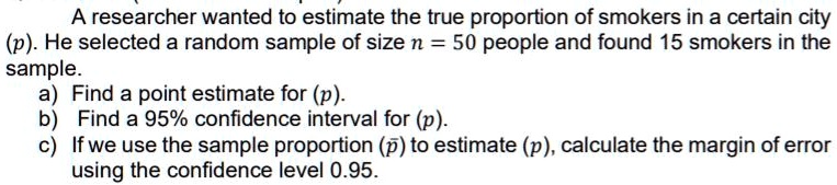 A researcher wanted to estimate the true proportion of smokers in a certain city (p). He selected a random sample of size n = 50 people and found 15 smokers in the sample. a) Find a point estimate for (p). b) Find a 95% confidence interval for (p). c) If we use the sample proportion (p?) to estimate (p), calculate the margin of error using the confidence level 0.95.