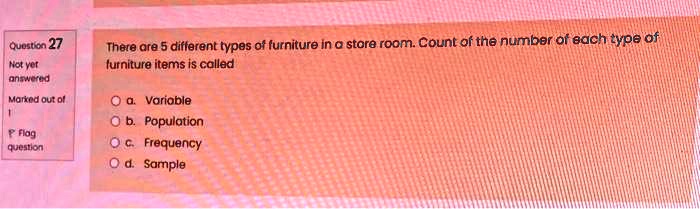 Question 27
Not yet
answered
Marked out of
1
Flag
question
There are 5 different types of furniture in a store room. Count of the number of each type of
furniture items is called
O a. Variable
O b. Population
O c. Frequency
O d. Sample