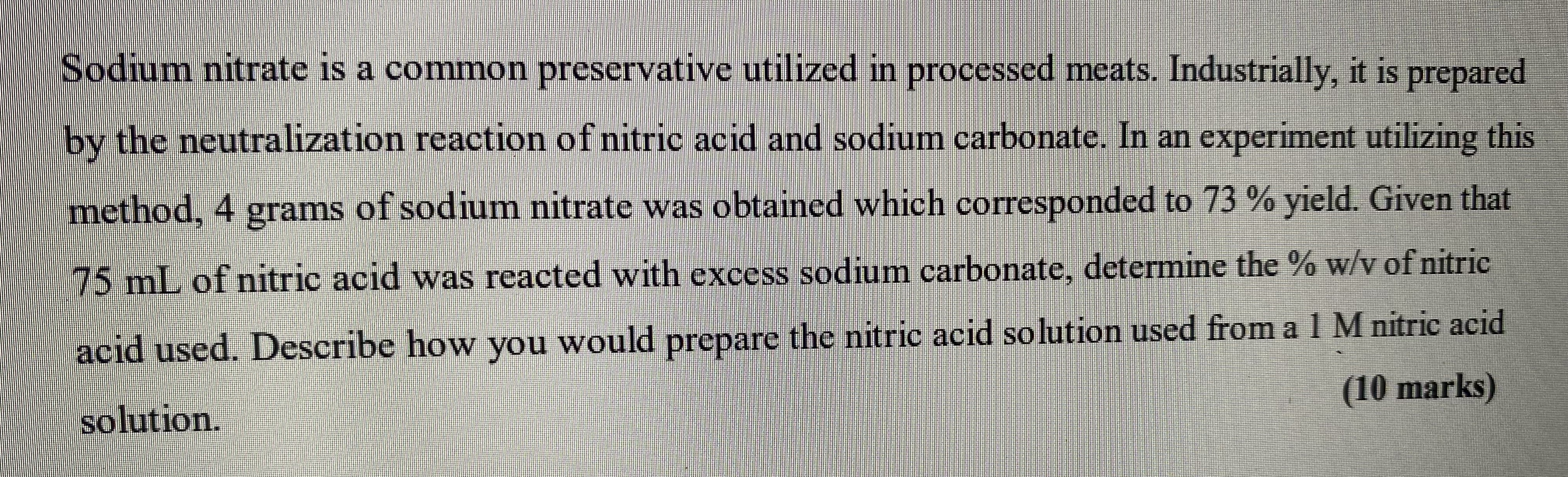 Sodium nitrate is a common preservative utilized in processed meats. Industrially, it is prepared by the neutralization reaction of nitric acid and sodium carbonate. In an experiment utilizing this method, 4 grams of sodium nitrate was obtained which corresponded to 73 % yield. Given that 75 mL of nitric acid was reacted with excess sodium carbonate, determine the % w/v of nitric acid used. Describe how you would prepare the nitric acid solution used from a 1 M nitric acid solution.