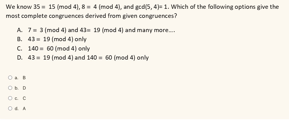 We know 35 = 15 (mod 4), 8 = 4 (mod 4), and gcd(5, 4)= 1. Which of the following options give the
most complete congruences derived from given congruences?
A. 7 ≡3 4 and 43 ≡19 4 and many more....
B. 43 ≡19 4 only
C. 140 ≡60 4 only
D. 43 ≡19 4 and 140 ≡60 4 only
a. B
b. D
c. C
d. A