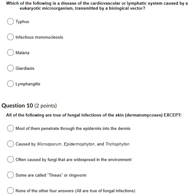 Which of the following is a disease of the cardiovascular or lymphatic system caused by a eukaryotic microorganism, transmitted by a biological vector?
Typhus
Infectious mononucleosis
Malaria
Giardiasis
Lymphangitis
Question 10 (2 points)
All of the following are true of fungal infections of the skin (dermatomycoses) EXCEPT:
Most of them penetrate through the epidermis into the dermis
Caused by Microsporum, Epidermophyton, and Trichophyton
Often caused by fungi that are widespread in the environment
Some are called "Tineas" or ringworm
None of the other four answers (All are true of fungal infections)