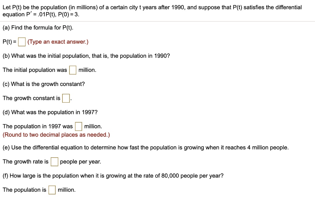 Let P(t) be the population (in millions) of a certain city t years after 1990, and suppose that P(t) satisfies the differential equation P' = .01P(t), P(0) = 3.

(a) Find the formula for P(t).
P(t) = (Type an exact answer.)

(b) What was the initial population, that is, the population in 1990?
The initial population was million.

(c) What is the growth constant?
The growth constant is .

(d) What was the population in 1997?
The population in 1997 was million. (Round to two decimal places as needed.)

(e) Use the differential equation to determine how fast the population is growing when it reaches 4 million people.
The growth rate is people per year.

(f) How large is the population when it is growing at the rate of 80,000 people per year?
The population is million.