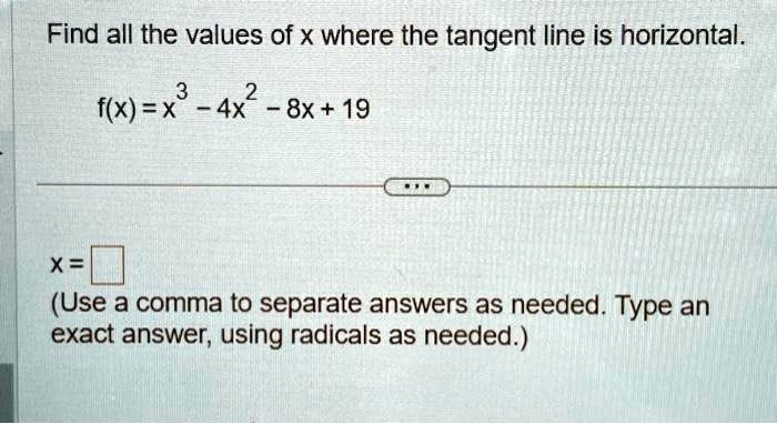 Find all the values of x where the tangent line is horizontal.

f(x) = x^3 - 4x^2 - 8x + 19x = (Use a comma to separate answers as needed. Type an exact answer, using radicals as needed.)