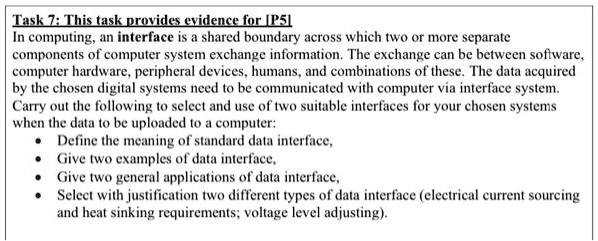 Task 7: This task provides evidence for [P5]
In computing, an interface is a shared boundary across which two or more separate
components of computer system exchange information. The exchange can be between software,
computer hardware, peripheral devices, humans, and combinations of these. The data acquired
by the chosen digital systems need to be communicated with computer via interface system.
Carry out the following to select and use of two suitable interfaces for your chosen systems
when the data to be uploaded to a computer:

    
  * Define the meaning of standard data interface,
    
  * Give two examples of data interface,
    
  * Give two general applications of data interface,
    
  * Select with justification two different types of data interface (electrical current sourcing
and heat sinking requirements; voltage level adjusting).
