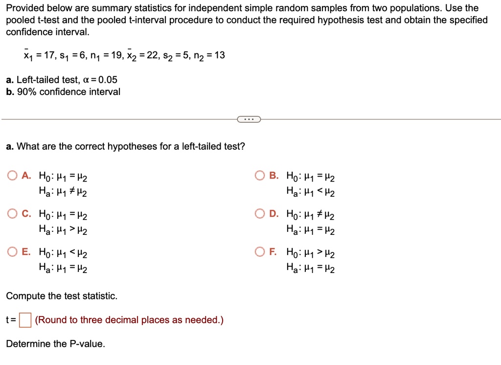 Provided below are summary statistics for independent simple random samples from two populations. Use the pooled t-test and the pooled t-interval procedure to conduct the required hypothesis test and obtain the specified confidence interval.x̅1 = 17, s1 = 6, n1 = 19, x̅2 = 22, s2 = 5, n2 = 13
a. Left-tailed test, α = 0.05
b. 90% confidence interval
a. What are the correct hypotheses for a left-tailed test?
◯ A. H0: μ1 = μ2
Ha: μ1 ≠μ2
◯ C. H0: μ1 = μ2
Ha: μ1 > μ2
◯ E. H0: μ1 < μ2
Ha: μ1 = μ2
Compute the test statistic.
t =  (Round to three decimal places as needed.)
Determine the P-value.
◯ B. H0: μ1 = μ2
Ha: μ1 < μ2
◯ D. H0: μ1 ≠μ2
Ha: μ1 = μ2
◯ F. H0: μ1 > μ2
Ha: μ1 = μ2