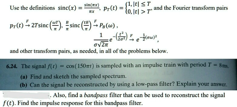 Use the definitions sinc(x) = (sin(πx))/(πx), pT(t) =  1,     |t| ≤T 
 0,     |t| > T  and the Fourier transform pairs 

pT(t) F⟶ 2Tsinc((ω T)/(π)), (B)/(π)sinc((tB)/(π)) F⟶ PB(ω), 

(1)/(σ√(2π))e^-((t^2)/(2σ^2))F⟶ e^-(1)/(2)(σω)^2, 

and other transform pairs, as needed, in all of the problems below.
6.24. The signal f(t) = cos(150π t) is sampled with an impulse train with period T = 8ms.
(a) Find and sketch the sampled spectrum.
(b) Can the signal be reconstructed by using a low-pass filter? Explain your answer.
. Also, find a bandpass filter that can be used to reconstruct the signal
f(t). Find the impulse response for this bandpass filter.