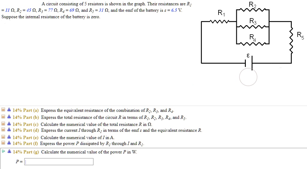A circuit consisting of 5 resistors is shown in the graph. Their resistances are R1 = 11 ?, R2 = 45 ?, R3 = 77 ?, R4 = 69 ?, and R5 = 31 ?, and the emf of the battery is ? = 6.5 V. Suppose the internal resistance of the battery is zero.

14% Part (a) Express the equivalent resistance of the combination of R2, R3, and R4.
14% Part (b) Express the total resistance of the circuit R in terms of R1, R2, R3, R4, and R5.
14% Part (c) Calculate the numerical value of the total resistance R in ?.
14% Part (d) Express the current I through R1 in terms of the emf ? and the equivalent resistance R.
14% Part (e) Calculate the numerical value of I in A.
14% Part (f) Express the power P dissipated by R1 through I and R1.
14% Part (g) Calculate the numerical value of the power P in W.
P =