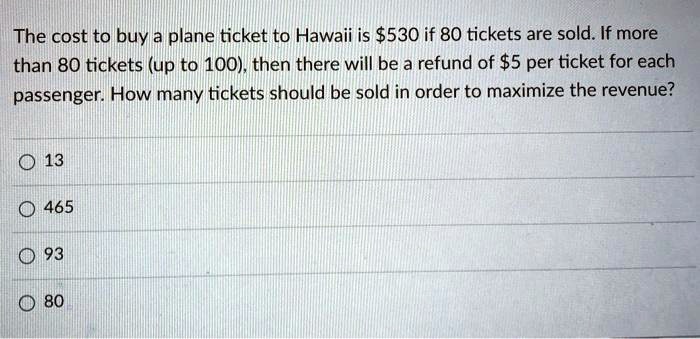 The cost to buy a plane ticket to Hawaii is 530 if 80 tickets are sold. If more than 80 tickets (up to 100), then there will be a refund of5 per ticket for each passenger. How many tickets should be sold in order to maximize the revenue?

13

465

93

80