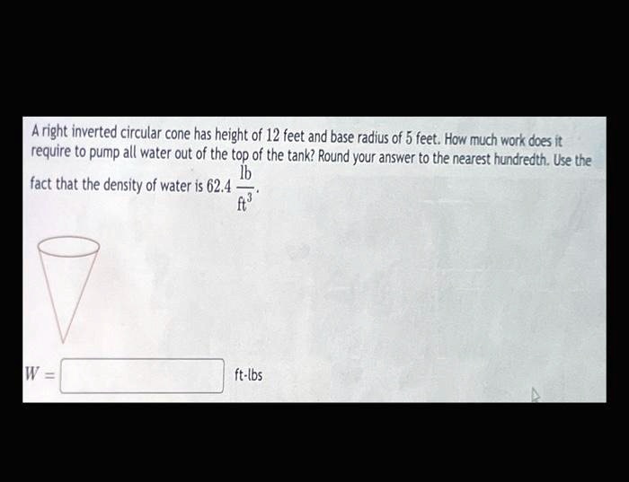 A right inverted circular cone has height of 12 feet and base radius of 5 feet. How much work does it require to pump all water out of the top of the tank? Round your answer to the nearest hundredth. Use the fact that the density of water is 62.4 lb/ft^3.

W = ??? ft-lbs