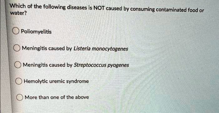 Which of the following diseases is NOT caused by consuming contaminated food or
water?
Poliomyelitis
Meningitis caused by Listeria monocytogenes
Meningitis caused by Streptococcus pyogenes
Hemolytic uremic syndrome
More than one of the above