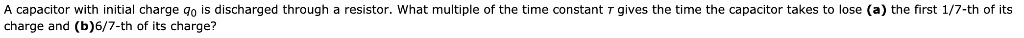A capacitor with initial charge q0 is discharged through a resistor. What multiple of the time constant au gives the time the capacitor takes to lose (a) the first 1/7-th of its charge and (b) 6/7-th of its charge?