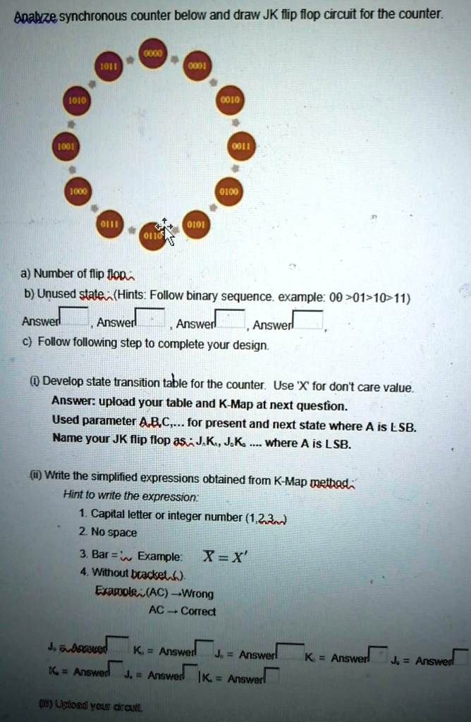 Analyze synchronous counter below and draw JK flip flop circuit for the counter.
a) Number of flip flop
b) Unused state (Hints: Follow binary sequence. example: 00011011)
Answer
Answer
Answer
Answer
c) Follow following step to complete your design.
(i) Develop state transition table for the counter. Use 'X' for don't care value.
Answer: upload your table and K-Map at next question.
Used parameter A,B,C,... for present and next state where A is LSB.
Name your JK flip flop as J,K., J,K..... where A is LSB.
(ii) Write the simplified expressions obtained from K-Map method
Hint to write the expression:
1. Capital letter or integer number (1,2,3)
2. No space
3. Bar = 'Example:  X = X^'
4. Without bracket().
Example:(AC) Wrong
AC Correct
J. = Answer
K. = Answer
J. = Answer
K = Answer
K = Answer
J. = Answer
K. = Answer
(iii) Upload your circuit.