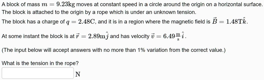 A block of mass m = 9.23kg moves at constant speed in a circle around the origin on a horizontal surface. The block is attached to the origin by a rope which is under an unknown tension. The block has a charge of q = 2.48C, and it is in a region where the magnetic field is B?? = 1.48Tk?. At some instant the block is at r?? = 2.89mj? and has velocity v?? = 6.49m/s i?. What is the tension in the rope?
