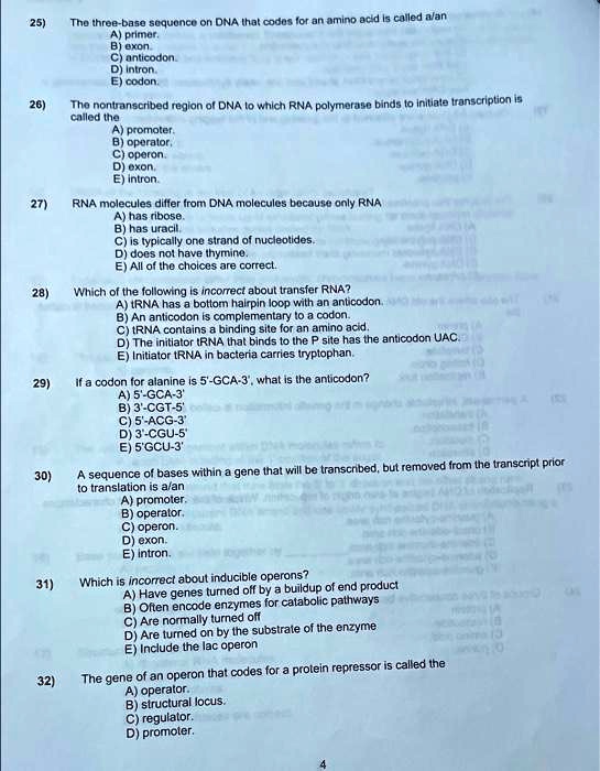 25)
The three-base sequence on DNA that codes for an amino acid is called a/an
A) primer.
B) exon.
C) anticodon.
D) intron.
E) codon.
26)
The nontranscribed region of DNA to which RNA polymerase binds to initiate transcription is
called the
A) promoter.
B) operator.
C) operon.
D) exon.
E) intron.
27)
RNA molecules differ from DNA molecules because only RNA
A) has ribose.
B) has uracil.
C) is typically one strand of nucleotides.
D) does not have thymine.
E) All of the choices are correct.
28)
Which of the following is incorrect about transfer RNA?
A) tRNA has a bottom hairpin loop with an anticodon.
B) An anticodon is complementary to a codon.
C) tRNA contains a binding site for an amino acid.
D) The initiator tRNA that binds to the P site has the anticodon UAC.
E) Initiator tRNA in bacteria carries tryptophan.
29)
If a codon for alanine is 5'-GCA-3', what is the anticodon?
A) 5'-GCA-3'
B) 3'-CGT-5'
C) 5'-ACG-3'
D) 3'-CGU-5'
E) 5'GCU-3'
30)
A sequence of bases within a gene that will be transcribed, but removed from the transcript prior
to translation is a/an
A) promoter.
B) operator.
C) operon.
D) exon.
E) intron.
31)
Which is incorrect about inducible operons?
A) Have genes turned off by a buildup of end product
B) Often encode enzymes for catabolic pathways
C) Are normally turned off
D) Are turned on by the substrate of the enzyme
E) Include the lac operon
32)
The gene of an operon that codes for a protein repressor is called the
A) operator.
B) structural locus.
C) regulator.
D) promoter.