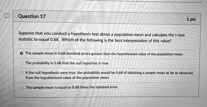 Suppose that you conduct a hypothesis test about a population mean and calculate the t-test statistic to equal 0.68. Which of the following is the best interpretation of this value?
The sample mean is 0.68 standard errors greater than the hypothesized value of the population mean.
The probability is 0.68 that the null hypothesis is true.
If the null hypothesis were true, the probability would be 0.68 of obtaining a sample mean as far as observed from the hypothesized value of the population mean.
The sample mean is equal to 0.68 times the standard error.