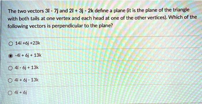 The two vectors 3î - 7j and 2î + 3j - 2k define a plane (it is the plane of the triangle with both tails at one vertex and each head at one of the other vertices). Which of the following vectors is perpendicular to the plane?
14î + 6j + 23k
-4î + 6j + 13k
4î - 6j + 13k
4î + 6j - 13k
4î + 6j