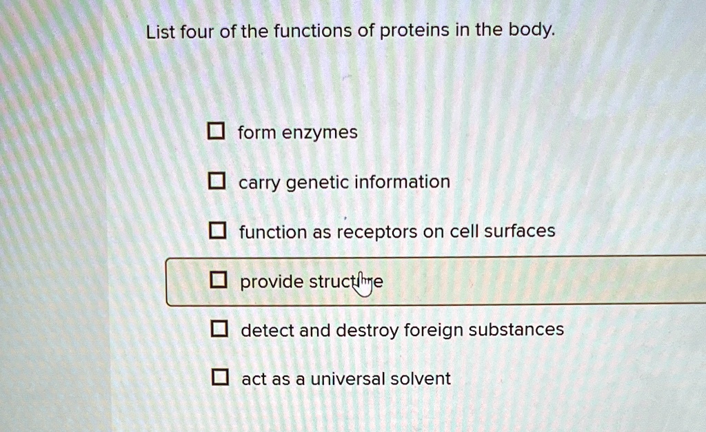 List four of the functions of proteins in the body.
form enzymes
carry genetic information
function as receptors on cell surfaces
provide structure
detect and destroy foreign substances
act as a universal solvent