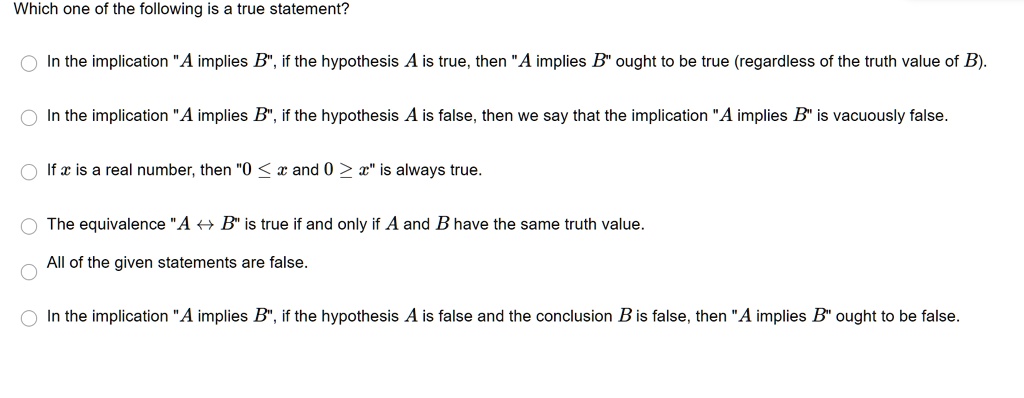 Which one of the following is a true statement?

In the implication "A implies B", if the hypothesis A is true, then "A implies B" ought to be true (regardless of the truth value of B).

In the implication "A implies B", if the hypothesis A is false, then we say that the implication "A implies B" is vacuously false.

If x is a real number, then "0 ? x and 0 ? x" is always true.

The equivalence "A ? B" is true if and only if A and B have the same truth value.

All of the given statements are false.

In the implication "A implies B", if the hypothesis A is false and the conclusion B is false, then "A implies B" ought to be false.