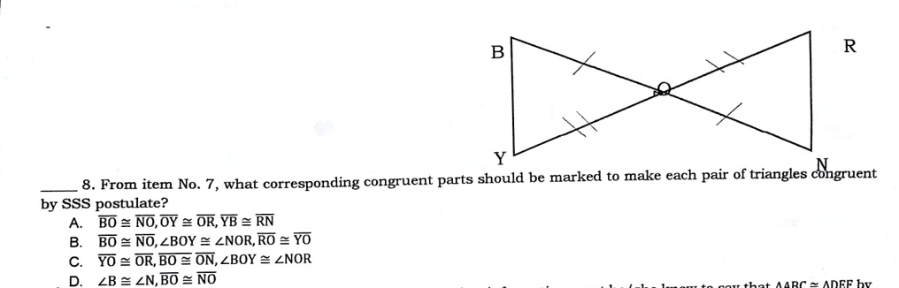 8. From item No. 7, what corresponding congruent parts should be marked to make each pair of triangles congruent by SSS postulate?
A. BO≅NO, OY≅OR, YB≅RN
B. BO≅NO, ∠ BOY ≅∠ NOR, RO≅YO
C. YO≅OR, BO≅ON, ∠ BOY ≅∠ NOR
D. ∠ B ≅∠ N, BO≅NO