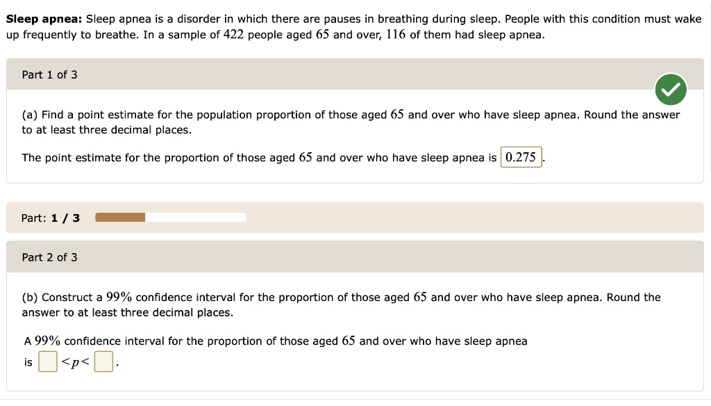 Sleep apnea: Sleep apnea is a disorder in which there are pauses in breathing during sleep. People with this condition must wake up frequently to breathe. In a sample of 422 people aged 65 and over, 116 of them had sleep apnea.

(a) Find a point estimate for the population proportion of those aged 65 and over who have sleep apnea. Round the answer to at least three decimal places.

The point estimate for the proportion of those aged 65 and over who have sleep apnea is 0.275.

(b) Construct a 99% confidence interval for the proportion of those aged 65 and over who have sleep apnea. Round the answer to at least three decimal places.

A 99% confidence interval for the proportion of those aged 65 and over who have sleep apnea is < p < .