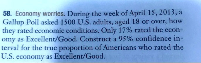 58. Economy worries. During the week of April 15, 2013, a Gallup Poll asked 1500 U.S. adults, aged 18 or over, how they rated economic conditions. Only 17% rated the economy as Excellent/Good. Construct a 95% confidence interval for the true proportion of Americans who rated the U.S. economy as Excellent/Good.