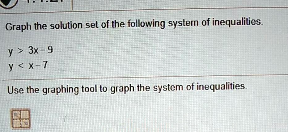 Graph the solution set of the following system of inequalities.

y > 3x - 9
y < x - 7

Use the graphing tool to graph the system of inequalities.