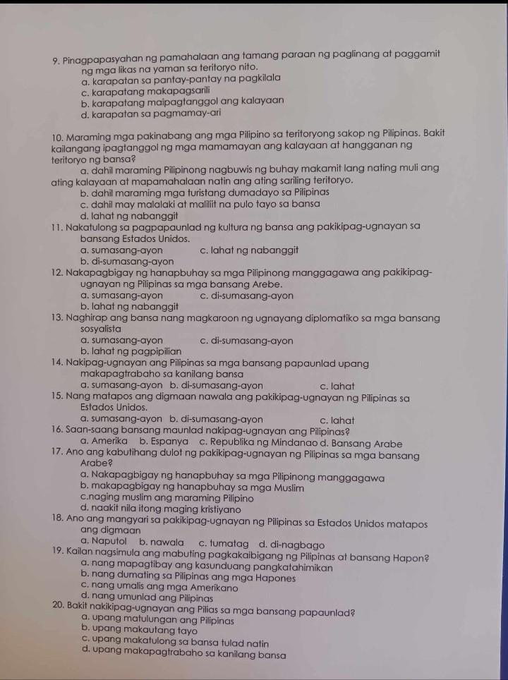 9. Pinagpapasyahan ng pamahalaan ang tamang paraan ng paglinang at paggamit
ng mga likas na yaman sa teritoryo nito.
a. karapatan sa pantay-pantay na pagkilala
c. karapatang makapagsarili
b. karapatang maipagtanggol ang kalayaan
d. karapatan sa pagmamay-ari

10. Maraming mga pakinabang ang mga Pilipino sa teritoryong sakop ng Pilipinas. Bakit
kailangang ipagtanggol ng mga mamamayan ang kalayaan at hangganan ng
teritoryo ng bansa?
a. dahil maraming Pilipinong nagbuwis ng buhay makamit lang nating muli ang
ating kalayaan at mapamahalaan natin ang ating sariling teritoryo.
b. dahil maraming mga turistang dumadayo sa Pilipinas
c. dahil may malalaki at maliliit na pulo tayo sa bansa
d. lahat ng nabanggit
11. Nakatulong sa pagpapaunlad ng kultura ng bansa ang pakikipag-ugnayan sa
bansang Estados Unidos.
a. sumasang-ayon c. lahat ng nabanggit
b. di-sumasang-ayon
12. Nakapagbigay ng hanapbuhay sa mga Pilipinong manggagawa ang pakikipag-
ugnayan ng Pilipinas sa mga bansang Arebe.
a. sumasang-ayon c. di-sumasang-ayon
b. lahat ng nabanggit
13. Naghirap ang bansa nang magkaroon ng ugnayang diplomatiko sa mga bansang
sosyalista
a. sumasang-ayon c. di-sumasang-ayon
b. lahat ng pagpipilian
14. Nakipag-ugnayan ang Pilipinas sa mga bansang papaunlad upang
makapagtrabaho sa kanilang bansa
a. sumasang-ayon b. di-sumasang-ayon c. lahat
15. Nang matapos ang digmaan nawala ang pakikipag-ugnayan ng Pilipinas sa
Estados Unidos.
a. sumasang-ayon b. di-sumasang-ayon c. lahat
16. Saan-saang bansang maunlad nakipag-ugnayan ang Pilipinas?
a. Amerika b. Espanya c. Republika ng Mindanao d. Bansang Arabe
17. Ano ang kabutihang dulot ng pakikipag-ugnayan ng Pilipinas sa mga bansang
Arabe?
a. Nakapagbigay ng hanapbuhay sa mga Pilipinong manggagawa
b. makapagbigay ng hanapbuhay sa mga Muslim
c. naging muslim ang maraming Pilipino
d. naakit nila itong maging kristiyano
18. Ano ang mangyari sa pakikipag-ugnayan ng Pilipinas sa Estados Unidos matapos
ang digmaan
a. Naputol b. nawala c. tumatag d. di-nagbago
19. Kailan nagsimula ang mabuting pagkakaibigang ng Pilipinas at bansang Hapon?
a. nang mapagtibay ang kasunduang pangkatahimikan
b. nang dumating sa Pilipinas ang mga Hapones
c. nang umalis ang mga Amerikano
d. nang umunlad ang Pilipinas
20. Bakit nakikipag-ugnayan ang Pilias sa mga bansang papaunlad?
a. upang matulungan ang Pilipinas
b. upang makautang tayo
c. upang makatulong sa bansa tulad natin
d. upang makapagtrabaho sa kanilang bansa