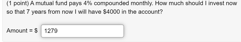 A mutual fund pays 4% compounded monthly. How much should I invest now so that 7 years from now I will have $4000 in the account?
Amount = 1279