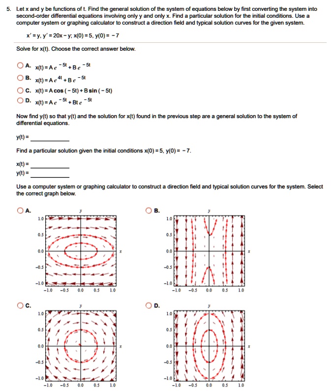 5. Let x and y be functions of t. Find the general solution of the system of equations below by first converting the system into second-order differential equations involving only y and only x. Find a particular solution for the initial conditions. Use a computer system or graphing calculator to construct a direction field and typical solution curves for the given system.
x' = y, y' = 20x - y; x(0) = 5, y(0) = -7
Solve for x(t). Choose the correct answer below.
A. x(t) = Ae^-5t + Be^-5t
B. x(t) = Ae^4t + Be^-5t
C. x(t) = A cos(-5t) + B sin(-5t)
D. x(t) = Ae^-5t + Bte^-5t
Now find y(t) so that y(t) and the solution for x(t) found in the previous step are a general solution to the system of differential equations.
y(t) = 
Find a particular solution given the initial conditions x(0) = 5, y(0) = -7.
x(t) = 
y(t) = 
Use a computer system or graphing calculator to construct a direction field and typical solution curves for the system. Select the correct graph below.
A. B. C. D.