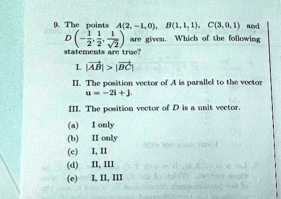 9. The points A(2, -1, 0), B(1, 1, 1), C(3, 0, 1) and D(-(1)/(2), (1)/(2), (1)/(√(2))) are given. Which of the following statements are true?
I. |A⃗B⃗| > |B⃗C⃗|
II. The position vector of A is parallel to the vector u⃗ = -2i⃗ + j⃗.
III. The position vector of D is a unit vector.
(a) I only
(b) II only
(c) I, II
(d) II, III
(e) I, II, III